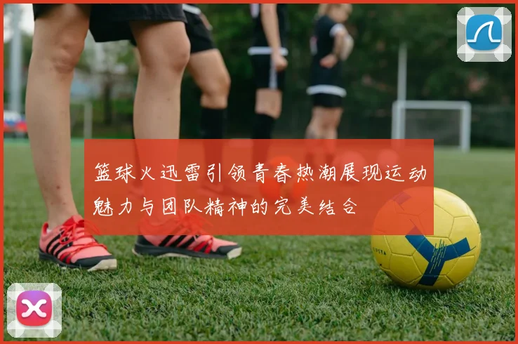 篮球火迅雷引领青春热潮展现运动魅力与团队精神的完美结合