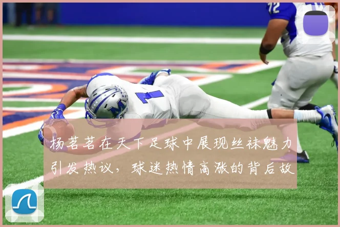 杨茗茗在天下足球中展现丝袜魅力引发热议，球迷热情高涨的背后故事揭秘