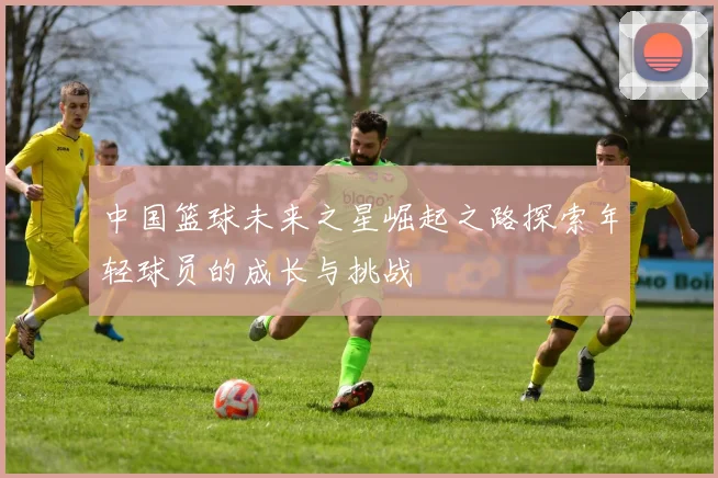 中国篮球未来之星崛起之路探索年轻球员的成长与挑战